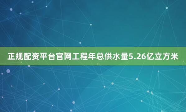 正规配资平台官网工程年总供水量5.26亿立方米