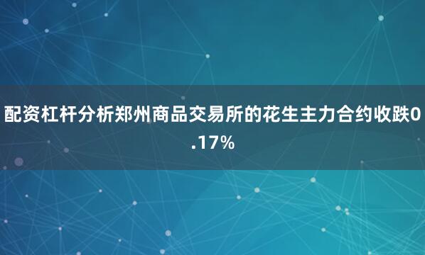 配资杠杆分析郑州商品交易所的花生主力合约收跌0.17%
