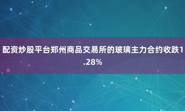 配资炒股平台郑州商品交易所的玻璃主力合约收跌1.28%