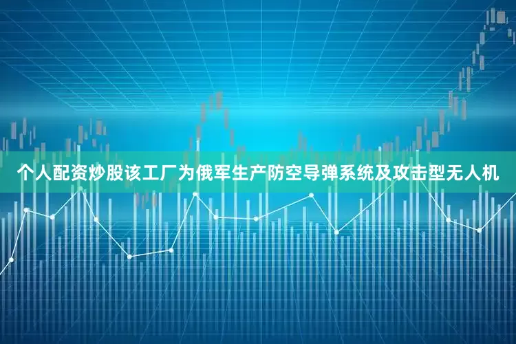 个人配资炒股该工厂为俄军生产防空导弹系统及攻击型无人机