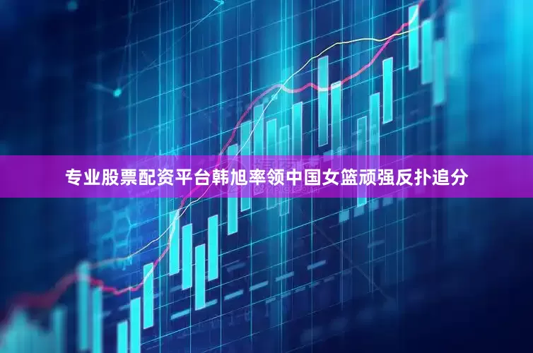 专业股票配资平台韩旭率领中国女篮顽强反扑追分