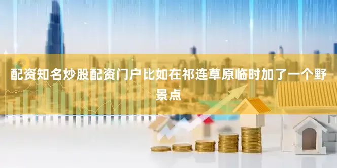 配资知名炒股配资门户比如在祁连草原临时加了一个野景点