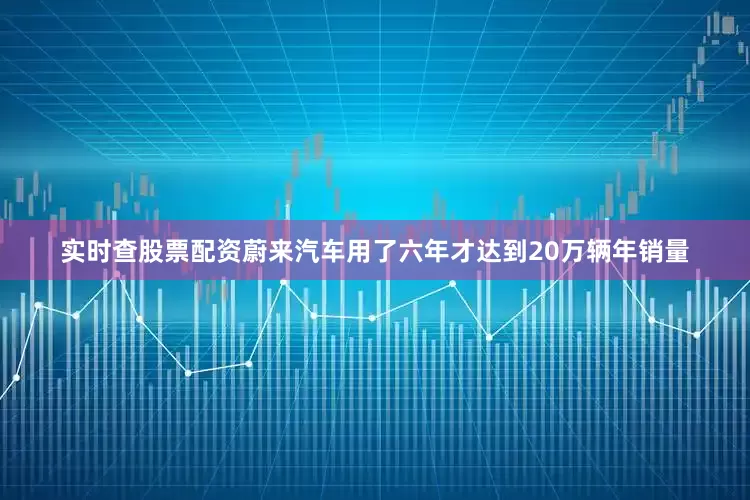 实时查股票配资蔚来汽车用了六年才达到20万辆年销量