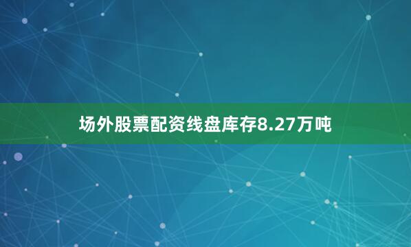 场外股票配资线盘库存8.27万吨