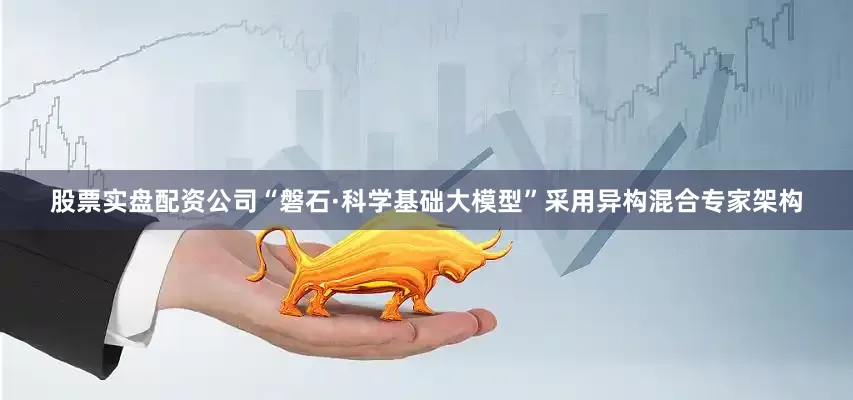 股票实盘配资公司“磐石·科学基础大模型”采用异构混合专家架构