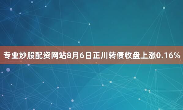 专业炒股配资网站8月6日正川转债收盘上涨0.16%