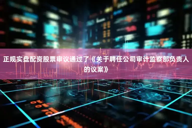 正规实盘配资股票审议通过了《关于聘任公司审计监察部负责人的议案》