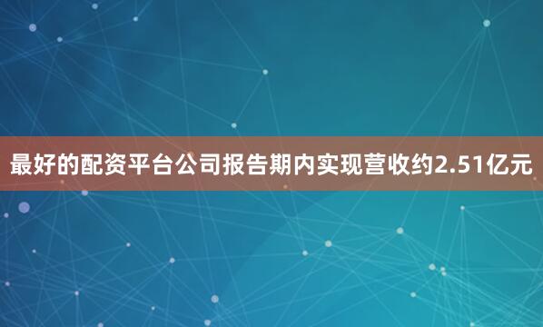 最好的配资平台公司报告期内实现营收约2.51亿元