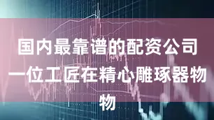 国内最靠谱的配资公司一位工匠在精心雕琢器物