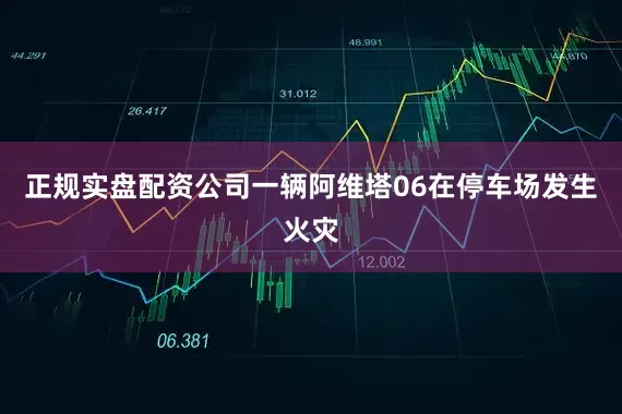 正规实盘配资公司一辆阿维塔06在停车场发生火灾