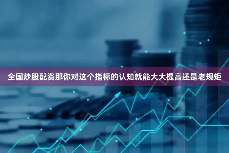 全国炒股配资那你对这个指标的认知就能大大提高还是老规矩