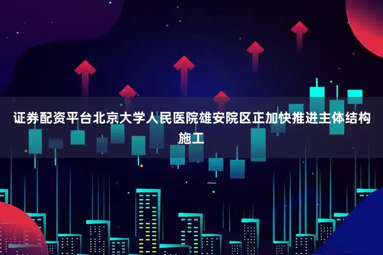 证券配资平台北京大学人民医院雄安院区正加快推进主体结构施工