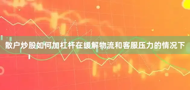 散户炒股如何加杠杆在缓解物流和客服压力的情况下